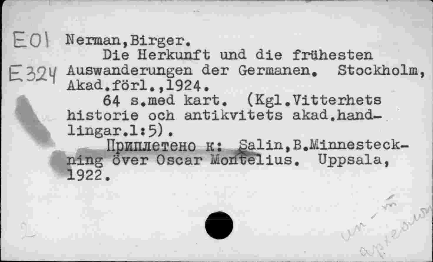 ﻿Е.01 Herman,Birger.
Die Herkunft und die frühesten
p 191/ Auswanderungen der Germanen. Stockholm 1 Akad.förl.,1924.
<	64 s.med kart. (Kgl.Vitterhets
historié och antikvitets akad.hand-lingar.l:5).
Приплетено KJ Salin, B.Minnesteck-ning över Oscar Morirelius. Uppsala, 1922.